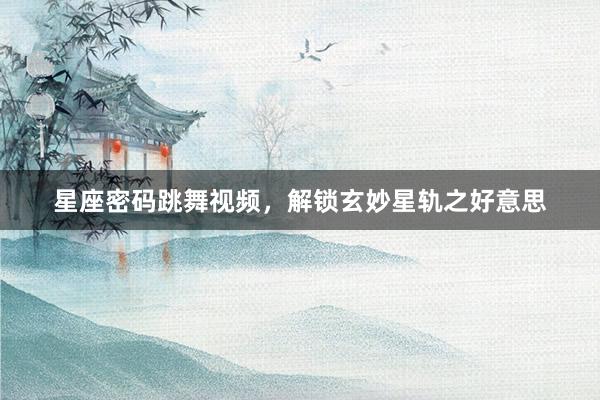 星座密码跳舞视频，解锁玄妙星轨之好意思