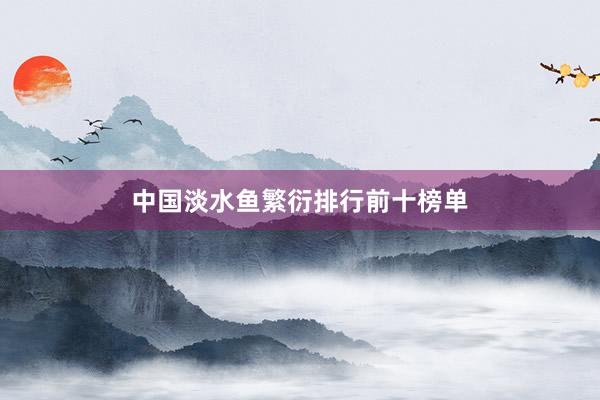 中国淡水鱼繁衍排行前十榜单